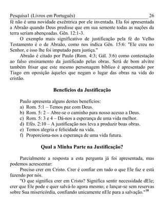Pesquisa1 (Livros em Português) 26
fé não é uma novidade excêntrica por ele inventada. Ela foi apresentada
a Abraão quando Deus predisse que em sua semente todas as nações da
terra seriam abençoadas. Gên. 12:1-3.
O exemplo mais significativo de justificação pela fé do Velho
Testamento é o de Abraão, como nos indica Gên. 15:6: "Ele creu no
Senhor, e isso lhe foi imputado para justiça."
Abraão é citado por Paulo (Rom. 4:3; Gál. 3:6) como contestação
ao falso ensinamento da justificado pelas obras. Será de bom alvitre
também frisar que este mesmo personagem bíblico é apresentado por
Tiago em oposição àqueles que negam o lugar das obras na vida do
cristão.
Benefícios da Justificação
Paulo apresenta alguns destes benefícios:
a) Rom. 5:1 – Temos paz com Deus.
b) Rom. 5: 2 – Abre-se o caminho para nosso acesso a Deus.
c) Rom. 5: 3 e 4 – Dá-nos a esperança de uma vida melhor.
d) Efés. 2:10 – A justificação nos leva a produzir boas obras.
e) Temos alegria e felicidade na vida.
f) Proporciona-nos a esperança de uma vida futura.
Qual a Minha Parte na Justificação?
Parcialmente a resposta a esta pergunta já foi apresentada, mas
podemos acrescentar:
Preciso crer em Cristo. Crer é confiar em tudo o que Ele faz e está
fazendo por nós.
"O que significa crer em Cristo? Significa sentir necessidade dEle;
crer que Ele pode e quer salvá-lo agora mesmo; e lançar-se sem reservas
sobre Sua misericórdia, confiando unicamente nEle para a salvação."18
 
