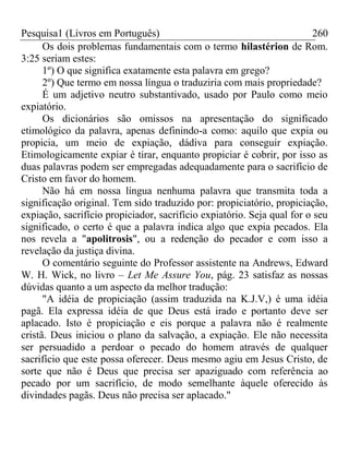 Pesquisa1 (Livros em Português) 260
Os dois problemas fundamentais com o termo hilastérion de Rom.
3:25 seriam estes:
1º) O que significa exatamente esta palavra em grego?
2º) Que termo em nossa língua o traduziria com mais propriedade?
É um adjetivo neutro substantivado, usado por Paulo como meio
expiatório.
Os dicionários são omissos na apresentação do significado
etimológico da palavra, apenas definindo-a como: aquilo que expia ou
propicia, um meio de expiação, dádiva para conseguir expiação.
Etimologicamente expiar é tirar, enquanto propiciar é cobrir, por isso as
duas palavras podem ser empregadas adequadamente para o sacrifício de
Cristo em favor do homem.
Não há em nossa língua nenhuma palavra que transmita toda a
significação original. Tem sido traduzido por: propiciatório, propiciação,
expiação, sacrifício propiciador, sacrifício expiatório. Seja qual for o seu
significado, o certo é que a palavra indica algo que expia pecados. Ela
nos revela a "apolitrosis", ou a redenção do pecador e com isso a
revelação da justiça divina.
O comentário seguinte do Professor assistente na Andrews, Edward
W. H. Wick, no livro – Let Me Assure You, pág. 23 satisfaz as nossas
dúvidas quanto a um aspecto da melhor tradução:
"A idéia de propiciação (assim traduzida na K.J.V,) é uma idéia
pagã. Ela expressa idéia de que Deus está irado e portanto deve ser
aplacado. Isto é propiciação e eis porque a palavra não é realmente
cristã. Deus iniciou o plano da salvação, a expiação. Ele não necessita
ser persuadido a perdoar o pecado do homem através de qualquer
sacrifício que este possa oferecer. Deus mesmo agiu em Jesus Cristo, de
sorte que não é Deus que precisa ser apaziguado com referência ao
pecado por um sacrifício, de modo semelhante àquele oferecido às
divindades pagãs. Deus não precisa ser aplacado."
 