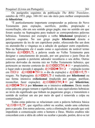 Pesquisa1 (Livros em Português) 261
Os parágrafos seguintes da publicação The Bible Translator,
outubro de 1953, págs. 160-161 nos são úteis para melhor compreensão
de hilastérion:
"É particularmente importante compreender as palavras do Novo
Testamento para expiação, sacrifício, perdão, propiciação e
reconciliação, não em seu sentido grego pagão, mas no sentido em que
foram usadas na Septuaginta para traduzir as correspondentes palavras
hebraicas. Tomemos por exemplo o verbo hilaskomai (propiciar) e
palavras cognatas. No uso grego pagão hilaskomai denota o
apaziguamento da ira de um caprichoso poder, oferecendo-lhe um dom
ou aturando-lhe a vingança ou a adoção de qualquer outro expediente.
Mas na Septuaginta ele é usado como o equivalente do notável termo
hebraico , a palavra usada no Velho Testamento para
designar o cancelamento do pecado, por um gracioso e justo Deus do
concerto, quando o penitente adorador reconhecia o seu delito. Outras
palavras derivadas da mesma raiz no Velho Testamento hebraico, que
pertencem ao mesmo contexto do  = propiciatório,
o lugar onde o pecado é apagado; = expiação (como
em , o dia da expiação) e  =
resgate. Na Septuaginta  é traduzida por hilaskomai ou
sua forma intensiva exilaskomai (traduzida por purgar, purificar,
reconciliar, fazer expiação);  por hilastérion;
 por hilasmos ou o intensivo exilasmos. Deste modo
estas palavras gregas tomam o significado de suas equivalentes hebraicas
ao invés do significado que tinham no paganismo grego; e transmitem o
sentido de realizar um ato por meio do qual é removida a culpa ou
contaminação".
Todas estas palavras se relacionam com a palavra hebraica básica
"", que significa cobrir ou ocultar, sendo uma cobertura
para o pecado. Em outras palavras, seria a eliminação do pecado que está
impedindo a comunicação entre o homem e Deus. Muitos eruditos não
concordam com a idéia de cobrir ou ocultar o pecado, porém, deve-se ter
 