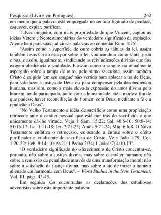 Pesquisa1 (Livros em Português) 262
em mente que a palavra está empregada no sentido figurado de perdoar,
esquecer, expiar, purificar.
Talvez ninguém, com mais propriedade do que Vincent, captou as
idéias Vétero e Neotestamentárias do verdadeiro significado da expiação.
Atente bem para suas judiciosas palavras ao comentar Rom. 3:25 :
"Assim como a superfície de ouro cobria as tábuas da lei, assim
também Jesus Cristo está por sobre a lei, vindicando-a como santa, justa
e boa, e assim, igualmente, vindicando as reivindicações divinas que nos
exigem obediência e santidade. E assim como o sangue era anualmente
aspergido sobre a tampa de ouro, pelo sumo sacerdote, assim também
Cristo é exigido 'em seu sangue' não vertido para aplacar a ira de Deus,
para satisfazer a justiça de Deus ou para compensar pela desobediência
humana, mas sim, como a mais elevada expressão do amor divino pelo
homem, tendo participado, junto com a humanidade, até a morte a fim de
que pudesse haver reconciliação do homem com Deus, mediante a fé e a
rendição a Deus".
"No Velho Testamento a idéia de sacrifício como uma propiciação
retrocede ante o caráter pessoal que está por trás do sacrifício, e que
unicamente dá-lhe virtude. Veja 1 Sam. 15:22; Sal. 40:6-10; 50:8-14;
51:16-17; Isa. 1:11-18; Jer. 7:21-23; Amós 5:21-24; Miq. 6:6-8. O Novo
Testamento enfatiza o retrocesso, colocando a ênfase sobre o efeito
purificador e vitalizante do sacrifício de Cristo, Veja João 1:29; Col.
1:20-22; Heb. 9:14; 10:19-21; I Pedro 2:24; 1 João1:7; 4:10-13".
"O verdadeiro significado do oferecimento de Cristo concentra-se,
portanto, não sobre a justiça divina, mas sobre o caráter humano; não
sobre a remissão da penalidade através de uma transformação moral; não
sobre a satisfação da justiça divina, mas sobre o ato de trazer o homem
alienado em harmonia cem Deus". – Word Studies in the New Testament,
Vol. III, págs. 43-45.
Em seguida são encontradas as declarações dos estudiosos
adventistas sobre esta importante palavra:
 