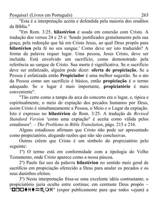 Pesquisa1 (Livros em Português) 263
"Esta é a interpretação aceita e defendida pela maioria dos eruditos
da Bíblia."
"Em Rom. 3:25, hilastérion é usada em conexão com Cristo. A
tradução dos versos 24 e 25 é: 'Sendo justificados gratuitamente pela sua
graça, pela redenção que há em Cristo Jesus, ao qual Deus propôs para
hilastérion pela fé no seu sangue.' Como deve ser isto traduzido? A
forma da palavra requer lugar. Uma pessoa, Jesus Cristo, deve ser
incluída. Está envolvido um sacrifício, como demonstrado pela
referência ao sangue de Cristo. Sua morte é significativa. Se o sacrifício
deve ser enfatizado, alguém pode dizer: oferta de propiciação, Se a
Pessoa é enfatizada então Propiciador é uma melhor sugestão. Se o ato
da Pessoa como um sacrifício é básico, então propiciação é o termo
adequado. Se o lugar é mais importante, propiciatório é mais
conveniente".
"Tão certo como a tampa da arca do concerto era o lugar, e, típica e
espiritualmente, o meio de expiação dos pecados humanos por Deus,
assim Cristo é simultaneamente a Pessoa, o Meio e o Lugar da expiação.
Isto é expresso no hilastérion de Rom. 3:25. A tradução de Revised
Standard Version 'como uma expiação" é aceita como válida pelos
estudiosos". – The Problems in Bible Translation, págs. 215 e 216.
Alguns estudiosos afirmam que Cristo não pode ser apresentado
como propiciatório, alegando razões que não são conclusivas.
Outros crêem que Cristo é um símbolo do propiciatório pelo
seguinte:
1º) O termo está em conformidade com a tipologia do Velho
Testamento, onde Cristo aparece como a nossa páscoa.
2º) Paulo faz uso da palavra hilastérion no sentido mais geral de
sacrifício em propiciação oferecido a Deus para anular os pecados e os
seus daninhos efeitos.
3º) Nesta interpretação frisa-se uma excelente idéia contrastante; o
propiciatório jazia oculto entre cortinas; em centraste Deus propôs –
"" (expor publicamente para que todos vejam) a
 