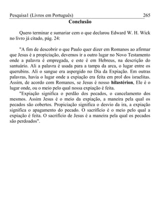 Pesquisa1 (Livros em Português) 265
Conclusão
Quero terminar e sumariar cem o que declarou Edward W. H. Wick
no livro já citado, pág. 24:
"A fim de descobrir o que Paulo quer dizer em Romanos ao afirmar
que Jesus é a propiciação, devemos ir a outro lugar no Novo Testamento
onde a palavra é empregada, e este é em Hebreus, na descrição do
santuário. Ali a palavra é usada para a tampa da arca, o lugar entre os
querubins. Ali o sangue era aspergido no Dia da Expiação. Em outras
palavras, havia o lugar onde a expiação era feita em prol dos israelitas.
Assim, de acordo com Romanos, se Jesus é nosso hilastérion, Ele é o
lugar onde, ou o meio pelo qual nossa expiação é feita.
"Expiação significa o perdão dos pecados, o cancelamento dos
mesmos. Assim Jesus é o meio da expiação, a maneira pela qual os
pecados são cobertos. Propiciação significa o desvio da ira, a expiação
significa o apagamento do pecado. O sacrifício é o meio pelo qual a
expiação é feita. O sacrifício de Jesus é a maneira pela qual os pecados
são perdoados".











 