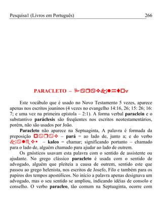 Pesquisa1 (Livros em Português) 266












PARACLETO – v
Este vocábulo que é usado no Novo Testamento 5 vezes, aparece
apenas nos escritos joaninos (4 vezes no evangelho 14:16, 26; 15: 26; 16:
7; e uma vez na primeira epístola – 2:1). A forma verbal paraclein e o
substantivo paráclesis são freqüentes nos escritos neotestamentários,
porém, não são usados por João.
Paracleto não aparece na Septuaginta, A palavra é formada da
preposição  – pará = ao lado de, junto a; e do verbo
– kaleo = chamar; significando portanto – chamado
para o lado de, alguém chamado para ajudar ao lado de outrem.
Os gnósticos usavam esta palavra com o sentido de assistente ou
ajudante. No grego clássico paracleto é usada com o sentido de
advogado, alguém que pleiteia a causa de outrem, sentido este que
passou ao grego helenista, nos escritos de Josefo, Filo e também para os
papiros dos tempos apostólicos. No início a palavra apenas designava um
advogado, mas o seu sentido se ampliou, indicando idéias de consolo e
conselho. O verbo paracleo, tão comum na Septuaginta, ocorre com
 