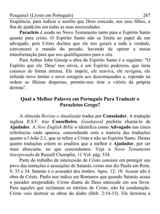 Pesquisa1 (Livros em Português) 267
freqüência, para indicar o auxílio que Deus concede, aos seus filhos, a
fim de ajudá-los em todas as suas necessidades.
Paracleto é usado no Novo Testamento tanto para o Espírito Santo
quanto para cristo. O Espírito Santo não se limita ao papel de um
advogado, pois Cristo declara que ele nos guiará a toda a verdade,
convencerá o mundo do pecado, havendo de operar a nossa
transformação para que nos qualifiquemos para o céu.
Para Arthur John Gossip a obra do Espírito Santo é a seguinte: "O
Espírito que ele 'Deus' nos envia, é um Espírito poderoso, que insta
conosco de forma intensa. Ele impele, ele reaviva, ele revigora, ele
infunde novo ânimo e nova coragem aos descoroçoados e, repondo na
ordem as fileiras dispersas, permite-nos tirar a vitória da própria
derrota".
Qual a Melhor Palavra em Português Para Traduzir o
Paracletos Grego?
A Almeida Revista e Atualizada traduz por Consolador. A tradução
inglesa R.S.V. traz Conselheiro. Goodspeed preferiu chamá-lo de
Ajudador. A New English Bible o identifica como Advogado nas cinco
referências onde aparece, concordando com a maioria das traduções
quanto a I João 2:1, que se refere a Cristo e não ao Espírito Santo. Destas
quatro traduções crêem os eruditos que a melhor é Ajudador, por ser
mais abarcante, no que concordamos. Veja o Novo Testamento
Interpretado de Russell Champlin, 11 Vol. pág. 534.
Parte do trabalho de intercessão de Cristo consiste em proteger seu
povo das tentações e acusações de Satanás, como nos diz Paulo em Rom.
8: 33 e 34. Satanás é o acusador dos irmãos. Apoc. 12: 10. Acusar não é
obra de Cristo. Paulo nos indica em Romanos que quando Satanás acusa
o pecador arrependido, Cristo diante de Deus intercede em seu favor.
Para aqueles que reclamam os méritos de Cristo, não há condenação.
Cristo veio destruir as obras do diabo (Heb. 2:14-15). Ele derrotou a
 