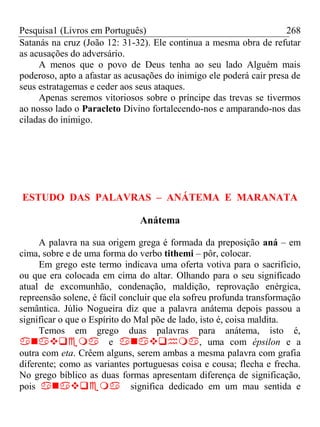 Pesquisa1 (Livros em Português) 268
Satanás na cruz (João 12: 31-32). Ele continua a mesma obra de refutar
as acusações do adversário.
A menos que o povo de Deus tenha ao seu lado Alguém mais
poderoso, apto a afastar as acusações do inimigo ele poderá cair presa de
seus estratagemas e ceder aos seus ataques.
Apenas seremos vitoriosos sobre o príncipe das trevas se tivermos
ao nosso lado o Paracleto Divino fortalecendo-nos e amparando-nos das
ciladas do inimigo.
ESTUDO DAS PALAVRAS – ANÁTEMA E MARANATA
Anátema
A palavra na sua origem grega é formada da preposição aná – em
cima, sobre e de uma forma do verbo tithemi – pôr, colocar.
Em grego este termo indicava uma oferta votiva para o sacrifício,
ou que era colocada em cima do altar. Olhando para o seu significado
atual de excomunhão, condenação, maldição, reprovação enérgica,
repreensão solene, é fácil concluir que ela sofreu profunda transformação
semântica. Júlio Nogueira diz que a palavra anátema depois passou a
significar o que o Espírito do Mal põe de lado, isto é, coisa maldita.
Temos em grego duas palavras para anátema, isto é,
e , uma com épsilon e a
outra com eta. Crêem alguns, serem ambas a mesma palavra com grafia
diferente; como as variantes portuguesas coisa e cousa; flecha e frecha.
No grego bíblico as duas formas apresentam diferença de significação,
pois significa dedicado em um mau sentida e
 