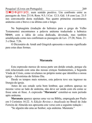 Pesquisa1 (Livros em Português) 269
, num sentido positivo. Um confronto entre as
passagens de Atos 23:14; Rom. 9:3; I Cor. 12:3; Gál. 1:8 com Luc. 21:5
nos convencerão desta realidade. Nas quatro primeiras encontramos
anátema com e breve e na última com e longo.
Na Septuaginta (tradução do hebraico para o grego do Velho
Testamento) encontramos a palavra anátema traduzindo a hebraica
hérem, cem a idéia de coisa dedicada, devotada, mas também
amaldiçoada como nos confirmam as passagens de Lev. 27:28; Núm. 21:
3 e Deut. 7:26.
O Dicionário de Arndt and Gingrich apresenta o mesmo significado
para estas duas formas.
Maranata
Esta expressão merece de nossa parte um detido estudo, porque ela
está relacionada com uma das nossas crenças fundamentais, a Segunda
Vinda de Cristo, como revelamos no próprio nome que identifica a nossa
igreja – Adventistas do Sétimo Dia.
Desde os tempos mais remotos, esta palavra teve seu ingresso na
liturgia da igreja.
Antes do seu estudo seria bom lembrar, que embora apareça no
mesmo verso ao lado de anátema, não deve ser unida com ela como se
fosse uma só frase. A expressão "Maranata" constitui-se num período
após anátema.
Maranata aparece apenas uma vez na Bíblia, empregada por Paulo
em I Coríntios 16:22. A Edição Revista e Atualizada no Brasil de João
Ferreira de Almeida nos apresenta este verso cem a seguinte redação :
"Se alguém não ama ao Senhor, seja anátema. Maranata."
 