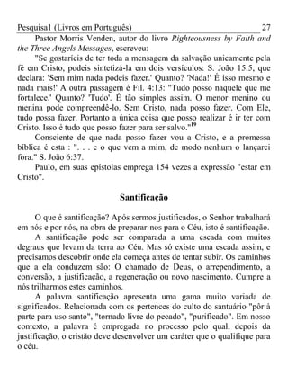 Pesquisa1 (Livros em Português) 27
Pastor Morris Venden, autor do livro Righteousness by Faith and
the Three Angels Messages, escreveu:
"Se gostaríeis de ter toda a mensagem da salvação unicamente pela
fé em Cristo, podeis sintetizá-la em dois versículos: S. João 15:5, que
declara: 'Sem mim nada podeis fazer.' Quanto? 'Nada!' É isso mesmo e
nada mais!' A outra passagem é Fil. 4:13: "Tudo posso naquele que me
fortalece.' Quanto? 'Tudo'. É tão simples assim. O menor menino ou
menina pode compreendê-lo. Sem Cristo, nada posso fazer. Com Ele,
tudo possa fazer. Portanto a única coisa que posso realizar é ir ter com
Cristo. Isso é tudo que posso fazer para ser salvo.''19
Consciente de que nada posso fazer vou a Cristo, e a promessa
bíblica é esta : ". . . e o que vem a mim, de modo nenhum o lançarei
fora." S. João 6:37.
Paulo, em suas epístolas emprega 154 vezes a expressão "estar em
Cristo".
Santificação
O que é santificação? Após sermos justificados, o Senhor trabalhará
em nós e por nós, na obra de preparar-nos para o Céu, isto é santificação.
A santificação pode ser comparada a uma escada com muitos
degraus que levam da terra ao Céu. Mas só existe uma escada assim, e
precisamos descobrir onde ela começa antes de tentar subir. Os caminhos
que a ela conduzem são: O chamado de Deus, o arrependimento, a
conversão, a justificação, a regeneração ou novo nascimento. Cumpre a
nós trilharmos estes caminhos.
A palavra santificação apresenta uma gama muito variada de
significados. Relacionada com os pertences do culto do santuário "pôr à
parte para uso santo", "tornado livre do pecado", "purificado". Em nosso
contexto, a palavra é empregada no processo pelo qual, depois da
justificação, o cristão deve desenvolver um caráter que o qualifique para
o céu.
 