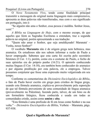 Pesquisa1 (Livros em Português) 270
O Novo Testamento Vivo, tendo como finalidade principal
transmitir a mensagem do original numa linguagem mais compreensiva,
apresenta as duas palavras não transliteradas, mas com o seu significado
em português, isto é:
"Se alguém não ama o Senhor, essa pessoa é maldita. Senhor Jesus,
vem! "
A Bíblia na Linguagem de Hoje, com o mesmo escopo, de que
aqueles que lêem as Sagradas Escrituras a entendam, traz a segunda
palavra no original, porém apresentando a sua tradução:
"Quem não amar o Senhor, que seja amaldiçoado! Maranata' –
Venha, nosso Senhor!"
O vocábulo Maranata não é de origem grega nem hebraica, mas
aramaica. Os estudiosos não nos sabem informar a razão de Paulo a
haver empregado. Sabemos que esta carta foi escrita pelo secretário
Sóstenes (I Cor. 1:1), porém, como era o costume de Paulo, o fecho de
suas epístolas era do próprio punho (16:21). O apóstolo conhecendo
muitas línguas (I Cor. 14:18), era também bom conhecedor do aramaico
e por alguma predileção por esta palavra, ele a empregou. Talvez
possamos conjeturar que fosse uma expressão muito vulgarizada em seu
tempo.
Conforme os comentaristas do Dicionário Enciclopédico da Bíblia,
o fato de Paulo haver escrito em grego para cristãos de língua grega,
usando esta fórmula aramaica, explica-se provavelmente pela suposição
de que tal fórmula proveniente de uma comunidade de língua aramaica
(provavelmente na Palestina), fazendo parte, talvez, de um hino ou de
um formulário litúrgico, ficou conhecida e usada em todas as
comunidades cristãs, assim como amém e aba.
"Esta fórmula é uma profissão de fé em Jesus como Senhor e na sua
volta." – Dicionário Enciclopédico da Bíblia, Verbete – Maranata, págs.
937-938.
Qual o Significado de Maranata?
 