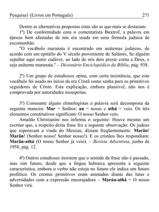 Pesquisa1 (Livros em Português) 271
Dentre as alternativas propostas estas são as que mais se destacam:
1ª) De conformidade com o comentarista Buxtrof, a palavra em
épocas bem afastadas de nós era usada em uma fórmula judaica de
excomunhão.
"O vocábulo maranata é encontrado em anátemas judaicos, de
acordo cem um epitáfio do V século proveniente de Salámis, Se alguém
sepultar aqui outro cadáver, ao lado de nós dois preste conta a Deus, e
seja anátema maranata." – Dicionário Enciclopédico da Bíblia, pág. 938.
2ª) Um grupo de estudiosos opina, com certa insistência, que este
vocábulo foi usado no início da era Cristã como senha para os primitivos
seguidores de Cristo. Esta explicação, embora plausível, não nos é
comprovada por autoridades insuspeitas.
3ª) Consoante alguns etimologistas a palavra será decomposta da
seguinte maneira: Mar = Senhor; an = nosso e athá = veio. Os três
elementos constitutivos significam: O nosso Senhor veio.
Arnaldo Christianini nos informa o seguinte: Houve mesmo um
escritor que, a respeito desta frase fez a seguinte observação: Os judeus
que esperavam a vinda do Messias, diziam freqüentemente: Marãn!
Marãn! (Senhor nosso! Senhor nosso!). E os cristãos lhes respondiam:
Marãn-athá (O nosso Senhor já veio). – Revista Adventista, junho de
1958, pág. 12.
4ª) Outros estudiosos insistem que o sentido da frase não é passado,
mas sim futuro, desde que a língua hebraica apresenta a seguinte
característica, embora o verbo não esteja no futuro ele indica um futuro
profético. Os crentes primitivos eram animados diante das lutas e
adversidades com a expressão encorajadora – Marán-athá = O nosso
Senhor virá.
 
