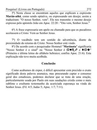 Pesquisa1 (Livros em Português) 272
5ª) Nesta classe se encontram aqueles que explicam a expressão
Marán-athá, como sendo optativa, ou expressando um desejo; assim a
traduziram: "O nosso Senhor, vem". Ela nos transmite o mesmo desejo
expresso pelo apóstolo João em Apoc. 22:20 : "Ora vem, Senhor Jesus."
6ª) A frase expressaria um apelo ou chamado para que os pecadores
aceitassem a Cristo: Vem ao Senhor Jesus.
7ª) O vocábulo tem um sentido de advertência, diante da
proximidade do retorno de Cristo: Nosso Senhor está vindo.
8ª) De acordo com o pesquisador Hommel "Maránata" significaria
"Nosso Senhor é o sinal" ou "Nosso Senhor é  e "
(Primeira e última letras do alfabeto hebraico; confira Apoc. 21:6). Esta
explicação não teve muita acolhida.
Conclusão
Como acabamos de expor, é difícil apresentar com precisão o exato
significado desta palavra aramaica, mas procurando captar o consenso
geral dos estudiosos, podemos declarar que se trata de uma oração,
particularmente usada por Paulo em suas saudações cristãs como o mais
sublime e exultante testemunho da acariciada esperança na vinda do
Senhor Jesus. (Fil. 4:5; Judas 5; Apoc. 1:7; 7:11).
 