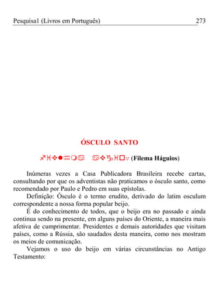 Pesquisa1 (Livros em Português) 273
ÓSCULO SANTO
v (Filema Háguios)
Inúmeras vezes a Casa Publicadora Brasileira recebe cartas,
consultando por que os adventistas não praticamos o ósculo santo, como
recomendado por Paulo e Pedro em suas epístolas.
Definição: Ósculo é o termo erudito, derivado do latim osculum
correspondente a nossa forma popular beijo.
É do conhecimento de todos, que o beijo era no passado e ainda
continua sendo na presente, em alguns países do Oriente, a maneira mais
afetiva de cumprimentar. Presidentes e demais autoridades que visitam
países, como a Rússia, são saudados desta maneira, como nos mostram
os meios de comunicação.
Vejamos o uso do beijo em várias circunstâncias no Antigo
Testamento:
 