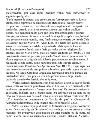 Pesquisa1 (Livros em Português) 275
esclarecedora, por essa razão pedimos vênia para transcrever os
seguintes parágrafos:
"Seria mesmo de esperar que esse costume fosse preservado na igreja
cristã, como expressão de amizade e de afeto mútuo. Nos primeiros
tempos do cristianismo, o ósculo santo era simplesmente uma parte das
saudações, quando os crentes se reuniam em seus cultos públicos.
Porém, não demorou muito para que fosse transferido para a própria
liturgia, primeiramente como um sinal de despedida, após a oração final,
que encerrava cada reunião, mas, finalmente, como parte do rito da Ceia
do Senhor. Justino Mártir (M. Apol. I, op. 65), relata-nos como o ósculo
santo era usado nas despedidas e quando da celebração da Ceia do
Senhor, e como o ósculo santo fazia parte dos cultos religiosos dos
cristãos. Justino Mártir viveu mais ou menos em torno de 150 d.C., o que
nos permite observar que essa prática do 'ósculo santo', pelo menos em
alguns segmentos da igreja cristã, havia perdurado por século e tanto. A
prática do ósculo santo, como parte integrante da liturgia cristã, é
mencionada nas Constituições Apostólicas *séc. III d.C.), o que significa
que houve lugares onde essa prática sobreviveu por nada menos de três
séculos, Na Igreja Ortodoxa Grega, que representa uma boa parcela da
cristandade atual, essa prática tem sido preservada até hoje, sendo
praticada quando das festividades religiosas.
"Vários autores defendem, com boas razões, a tese de que o ósculo
santo, entre os crentes primitivos, não se limitava, a ser praticado entre
'mulheres cem mulheres' e 'homens com homens'. Os costumes orientais,
entretanto, indicam que o ósculo santo era aplicado ou na testa ou na
mão, na palma ou nas costas da mão, e nunca nos lábios. Tertuliano (150
d.C.), também o denominava de 'ósculo da paz', e Clemente de
Alexandria denominava-o de 'ósculo místico' (século III d.C.).
"Além do seu emprego durante as festividades religiosas, conforme
se verifica entre a Igreja Ortodoxa Grega até hoje, vários grupos cristãos
menores têm preservado essa prática de uma maneira ou de outra, tal
como sucede entre os chamados dunkers (irmãos Batistas Alemães).
 