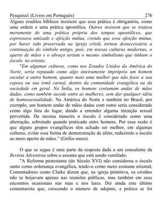 Pesquisa1 (Livros em Português) 276
Alguns eruditos bíblicos insistem que essa prática é obrigatória, como
uma ordem e uma prática apostólica. Outros insistem que se tratava
meramente de uma prática própria dos tempos apostólicos, que
expressava amizade e afeição mútua, crendo que essa afeição mútua,
por haver sido preservada na igreja cristã, tornou desnecessária a
continuação do símbolo antigo, pois, em nossas culturas modernas, o
aperto de mãos e o abraço teriam o mesmo simbolismo que tinham o
ósculo no oriente.
"Em algumas culturas, como nos Estados Unidos da América do
Norte, seria reputado como algo inteiramente impróprio um homem
oscular a outro homem, quanto mais uma mulher que não fosse a sua
esposa ou sua irmã carnal, dentro da comunidade evangélica ou da
sociedade em geral. Na Índia, os homens costumam andar de mãos
dadas, como também sucede entre as mulheres, sem dar qualquer idéia
de homossexualidade. Na América do Norte e também no Brasil, por
exemplo, um homem andar de mãos dadas com outro seria considerado
como algo fora do lugar, dando a entender alguma intenção sexual
pervertida. Da mesma maneira o ósculo é considerado como uma
aberração, sobretudo quando praticado entre homens. Por essa razão é
que alguns grupos evangélicos têm achado ser melhor, em algumas
culturas, evitar essa forma de demonstração de afeto, reduzindo o ósculo
ao mero aperto de mãos." (Grifos meus).
O que se segue é uma parte da resposta dada a um consulente da
Revista Adventista sobre o assunto que está sendo ventilado:
"A Reforma protestante (do Século XVI) não considerou o ósculo
santo como ordenança evangélica, tendo-o como mero costume oriental,
Comentadores como Clarke dizem que, na igreja primitiva, os cristãos
não se beijavam apenas nas reuniões públicas, mas também em seus
encontros ocasionais nas ruas e nos lares. Diz ainda este último
comentarista que, crescendo o número de adeptos, a prática se foi
 