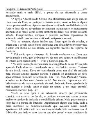 Pesquisa1 (Livros em Português) 277
tornando mais e mais difícil, a ponto de ser afrouxada e quase
abandonada.
"A Igreja Adventista do Sétimo Dia oficialmente não exige que, no
ritualismo da Ceia, se pratique o ósculo santo, como o fazem alguns
ramos pentecostalistas. Apenas mantêm o sentido da cordialidade cristã.
Após o lava-pés os adventistas se abraçam mutuamente, e mutuamente
apertam-se as mãos, como ocorre também nos lares, nos limites do santo
sábado. Cumprimentos, abraços e palavras cordiais repassadas de
animação cristã conservam o sentido do antigo ósculo santo.
"Há, no entanto, alguns irmãos que fazem questão de oscular, e
crêem que o ósculo santo é uma ordenança que ainda deve ser observada,
e citam em abono de sua atitude, os seguintes trechos do Espírito de
Profecia:
" 'Foi então que a sinagoga de Satanás conheceu que Deus nos
havia amado a nós, que lavávamos os pés uns aos outros e saudávamos
os irmãos com ósculo santo '. – Vida e Ensinos, pág. 58.
" 'A santa saudação mencionada no evangelho de Jesus Cristo pelo
apóstolo Paulo deve ser considerada no seu verdadeiro caráter. Trata-se
de um ósculo santo. Deve ser considerada como um sinal de amizade
para cristãos amigos quando partem, e quando se encontram de novo
após semanas ou meses de separação. Em I Tes. 5:26, Paulo diz: 'Saudai
a todos os irmãos com ósculo santo'. No mesmo capítulo ele diz:
'Abstende-vos de toda a aparência de mal'. Pode não haver aparência de
mal quando o ósculo santo é dado no tempo e em lugar próprio'.
Primeiros Escritos, pág. 127.
"Nada se deve opor a um adventista sincero que plenamente
convicto em matéria do ósculo, o pratique crendo que assim cumpre
melhor o sentido da amizade e cordialidade cristãs. Nada pode marear a
limpidez e a pureza da intenção. Argumentam alguns que hoje, dada a
maré montante de homossexualidade que avassala nosso mundo
agonizante, tal prática não deve ser incrementada. Não aceitamos isto. A
Bíblia diz que 'tudo é puro para os que são puros', e num ambiente de
 