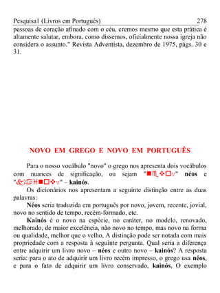 Pesquisa1 (Livros em Português) 278
pessoas de coração afinado com o céu, cremos mesmo que esta prática é
altamente salutar, embora, como dissemos, oficialmente nossa igreja não
considera o assunto." Revista Adventista, dezembro de 1975, págs. 30 e
31.
NOVO EM GREGO E NOVO EM PORTUGUÊS
Para o nosso vocábulo "novo" o grego nos apresenta dois vocábulos
com nuances de significação, ou sejam "v" néos e
"v" – kainós.
Os dicionários nos apresentam a seguinte distinção entre as duas
palavras:
Néos seria traduzida em português por novo, jovem, recente, jovial,
novo no sentido de tempo, recém-formado, etc.
Kainós é o novo na espécie, no caráter, no modelo, renovado,
melhorado, de maior excelência, não novo no tempo, mas novo na forma
ou qualidade, melhor que o velho, A distinção pode ser notada com mais
propriedade com a resposta à seguinte pergunta. Qual seria a diferença
entre adquirir um livro novo – néos e outro novo – kainós? A resposta
seria: para o ato de adquirir um livro recém impresso, o grego usa néos,
e para o fato de adquirir um livro conservado, kainós, O exemplo
 