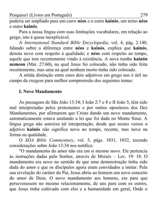 Pesquisa1 (Livros em Português) 279
poderia ser ampliado para um carro néos e o carro kainós, um terno néos
e outro kainós.
Para a nossa língua com suas limitações vocabulares, em relação ao
grego, isto é quase inexplicável.
A International Standard Bible Encyclopedia, vol. 4, pág, 2.140,
falando sobre a diferença entre néos e kainós, explica que kainós,
denota novo com respeito à qualidade; e néos com respeito ao tempo,
aquele que tem recentemente vindo à existência. A nova tumba kainón
nemeon (Mat. 27:60), na qual Jesus foi colocado, não tinha sido feita
recentemente, mas uma na qual nenhum morto tinha sido colocado.
A nítida distinção entre estes dois adjetivos em grego nos é útil no
campo da exegese para melhor compreensão dos seguintes temas:
I. Novo Mandamento
As passagens de São João 13:34; I João 2:7 e 8 e II João 5, têm sido
mal interpretadas pelos protestantes e por outros opositores dos Dez
Mandamentos, por afirmarem que Cristo dando um novo mandamento,
automaticamente estava anulando a lei que foi dada no Monte Sinai. A
língua grega não autoriza tal interpretação, desde que nestes versos o
adjetivo kainós não significa novo no tempo, recente, mas novo na
forma ou qualidade.
O SDA Bible Commentary, vol. 5, págs. 1031, 1032, tecendo
considerações sobre João 13:34 nos notifica:
"O mandamento do amor não era em si mesmo novo. Ele pertencia
às instruções dadas pelo Senhor, através de Moisés – Lev. 19: 18. O
mandamento era novo no sentido de que uma demonstração tinha sido
dada do amor e que os discípulos agora eram convidados a imitar. Pela
sua revelação do caráter do Pai, Jesus abriu ao homem um novo conceito
do amor de Deus. O novo mandamento aos homens, era para que
perseverassem no mesmo relacionamento, de uns para com os outros,
que Jesus tinha cultivado com eles e a humanidade em geral, Onde o
 