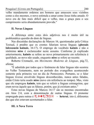 Pesquisa1 (Livros em Português) 280
velho mandamento ordenou aos homens que amassem seus vizinhos
como a eles mesmos, o novo estimula a amar como Jesus tinha amado. O
novo era de fato mais difícil que o velho, mas a graça para o seu
cumprimento seria abundantemente provida."
II. Novas Línguas
A diferença entre estes dois adjetivos nos é muito útil na
problemática questão do dom de línguas.
Nas discutidas declarações de Marcos 16, questionadas pela Crítica
Textual, é predito que os crentes falariam novas línguas (glossais
lalessousin kainais, 16:17). O emprego do vocábulo kainós e não o
sinônimo néos é esclarecedor neste assunto. Conforme já explicado
anteriormente, kainós se refere ao novo primariamente em referência à
qualidade, ao novo não usado, enquanto néos se refere ao recente.
Roberto Cromacki, em Movimento Moderno de Línguas, pág.72,
afirma:
"É admitido por todos que o fenômeno de falar línguas não ocorreu
no Velho Testamento, nem no período dos evangelhos acontecendo
somente pela primeira vez no dia de Pentecostes. Portanto, se o falar
línguas tivesse envolvido línguas desconhecidas, nunca antes faladas,
então Cristo teria usado néos (novo em referência ao tempo). Mas, visto
que ele empregou kainós, tem que se referir a línguas estrangeiras, que
eram novas àquele que as falasse, porém, que já existiam antes."
Estas novas línguas de Marcos 16:17 são as mesmas encontradas
em Atos 2:4, com a denominação de outras línguas. O pronome
empregado para outras é – heterai, isto é, diferentes
das que eles estavam acostumados a falar.
III. A Nova Terra
 