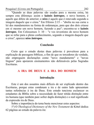 Pesquisa1 (Livros em Português) 282
"Quando as duas palavras são usadas para a mesma coisa, há
sempre esta diferença: assim o kainós ântropos, o novo homem, é
aquele que difere do anterior; o néos é aquele que é renovado segundo a
imagem daquele que o criou." Em Efésios 2:15 – "aboliu na sua carne a
lei dos mandamentos na forma de ordenanças, para que dos dois criasse
em si mesmo um novo homem, fazendo a paz"; encontra-se o kainós
ântropos. Em Colossenses 3: 10 – "e vos revestistes do novo homem
que se refaz para o pleno conhecimento, segundo a imagem daquele que
o criou", aparece néos ântropos.
Conclusão
Creio que o estudo destas duas palavras é proveitoso para a
explicação de passagens bíblicas, a fim de que os torcedores da verdade,
não empreguem declarações como "novo mandamento" e "novas
línguas" para apoiarem ensinamentos não defensáveis pelas Sagradas
Escrituras.
A IRA DE DEUS E A IRA DO HOMEM
Introdução
Este é um dos assuntos mais difíceis de ser explicado dentro das
Escrituras, porque estas condenam a ira e de outro lado apresentam
tantas referências à ira de Deus. Este estudo tenciona esclarecer os
estudantes da Bíblia sobre a necessidade de fazer nítida distinção entre
ira humana (que também pare sofrer dupla distinção) e o real significado
da expressão ira de Deus.
Sobre a importância do tema basta mencionar estes aspectos:
1º) O Theological Dictionary of the New Testament de Kittel dedica
62 páginas ao estudo da palavra ira:
 