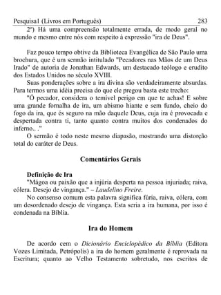 Pesquisa1 (Livros em Português) 283
2º) Há uma compreensão totalmente errada, de modo geral no
mundo e mesmo entre nós com respeito à expressão "ira de Deus".
Faz pouco tempo obtive da Biblioteca Evangélica de São Paulo uma
brochura, que é um sermão intitulado "Pecadores nas Mãos de um Deus
Irado" de autoria de Jonathan Edwards, um destacado teólogo e erudito
dos Estados Unidos no século XVIII.
Suas ponderações sobre a ira divina são verdadeiramente absurdas.
Para termos uma idéia precisa do que ele pregou basta este trecho:
"Ó pecador, considera o temível perigo em que te achas! E sobre
uma grande fornalha de ira, um abismo hiante e sem fundo, cheio do
fogo da ira, que és seguro na mão daquele Deus, cuja ira é provocada e
despertada contra ti, tanto quanto contra muitos dos condenados do
inferno.. ."
O sermão é todo neste mesmo diapasão, mostrando uma distorção
total do caráter de Deus.
Comentários Gerais
Definição de Ira
"Mágoa ou paixão que a injúria desperta na pessoa injuriada; raiva,
cólera. Desejo de vingança." – Laudelino Freire.
No consenso comum esta palavra significa fúria, raiva, cólera, com
um desordenado desejo de vingança. Esta seria a ira humana, por isso é
condenada na Bíblia.
Ira do Homem
De acordo cem o Dicionário Enciclopédico da Bíblia (Editora
Vozes Limitada, Petrópolis) a ira do homem geralmente é reprovada na
Escritura; quanto ao Velho Testamento sobretudo, nos escritos de
 