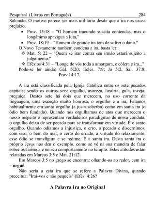 Pesquisa1 (Livros em Português) 284
Salomão. O motivo parece ser mais utilitário desde que a ira nos causa
prejuízo.
Prov. 15:18 – "O homem iracundo suscita contendas, mas o
longânimo apazigua a luta."
Prov. 18:19 – "Homem de grande ira tem de sofrer o dano."
O Novo Testamento também condena a ira, basta ler:
 Mat. 5: 22 – "Quem se irar contra seu irmão estará sujeito a
julgamento."
 Efésios 4:31 – "Longe de vós toda a amargura, e cólera e ira..."
Pode-se ler ainda: Gál. 5:20; Ecles. 7:9; Jó 5:2, Sal. 37:8;
Prov.14:17.
A ira está classificada pela Igreja Católica entre os sete pecados
capitais; sendo os outros seis: orgulho, avareza, luxúria, gula, inveja,
preguiça. Destes sete há dois que merecem, no uso corrente da
linguagem, uma exceção muito honrosa, o orgulho e a ira. Falamos
habitualmente em santo orgulho (a justa soberba) como em santa ira (o
ódio bem fundado). Quando nos orgulhamos de atos que merecem o
nosso respeito e representam verdadeiros paradigmas de nossa conduta,
o orgulho deixa de ser pecado para se transformar em virtude. É o santo
orgulho. Quando odiamos a injustiça, o erro, o pecado e discernimos,
com isso, o bem do mal, o certo do errado, a virtude do relaxamento,
esse ódio se transfigura e se redime. É a santa ira. Desta santa ira o
próprio Jesus nos deu o exemplo, como se vê na sua maneira de falar
sobre os fariseus e no seu comportamento no templo. Estas atitudes estão
relatadas em Marcos 3:5 e Mat. 21:12.
Em Marcos 3:5 no grego se encontra: olhando-os ao redor, cem ira
– orguê.
Não seria a esta ira que se refere a Palavra Divina, quando
preceitua: "Irai-vos e não pequeis" (Efés. 4:26?
A Palavra Ira no Original
 