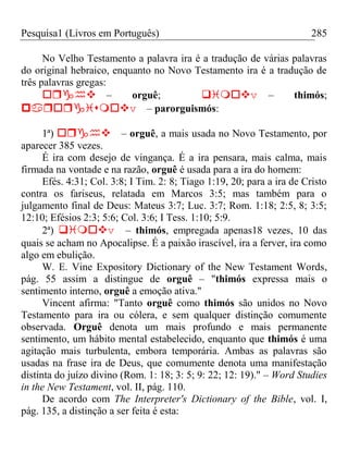 Pesquisa1 (Livros em Português) 285
No Velho Testamento a palavra ira é a tradução de várias palavras
do original hebraico, enquanto no Novo Testamento ira é a tradução de
três palavras gregas:
– orguê; v– thimós;
v– parorguismós:
1ª) – orguê, a mais usada no Novo Testamento, por
aparecer 385 vezes.
É ira com desejo de vingança. É a ira pensara, mais calma, mais
firmada na vontade e na razão, orguê é usada para a ira do homem:
Efés. 4:31; Col. 3:8; I Tim. 2: 8; Tiago 1:19, 20; para a ira de Cristo
contra os fariseus, relatada em Marcos 3:5; mas também para o
julgamento final de Deus: Mateus 3:7; Luc. 3:7; Rom. 1:18; 2:5, 8; 3:5;
12:10; Efésios 2:3; 5:6; Col. 3:6; I Tess. 1:10; 5:9.
2ª) v– thimós, empregada apenas18 vezes, 10 das
quais se acham no Apocalipse. É a paixão irascível, ira a ferver, ira como
algo em ebulição.
W. E. Vine Expository Dictionary of the New Testament Words,
pág. 55 assim a distingue de orguê – "thimós expressa mais o
sentimento interno, orguê a emoção ativa."
Vincent afirma: "Tanto orguê como thimós são unidos no Novo
Testamento para ira ou cólera, e sem qualquer distinção comumente
observada. Orguê denota um mais profundo e mais permanente
sentimento, um hábito mental estabelecido, enquanto que thimós é uma
agitação mais turbulenta, embora temporária. Ambas as palavras são
usadas na frase ira de Deus, que comumente denota uma manifestação
distinta do juízo divino (Rom. 1: 18; 3: 5; 9: 22; 12: 19)." – Word Studies
in the New Testament, vol. II, pág. 110.
De acordo com The Interpreter's Dictionary of the Bible, vol. I,
pág. 135, a distinção a ser feita é esta:
 