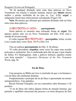 Pesquisa1 (Livros em Português) 286
"Se há qualquer distinção entre estas duas palavras no Novo
Testamento em relação à emoção humana, parece que thimós denota
melhor a paixão irrefletida da ira (por ex. Luc. 4:28); orguê, a
indignação moral mais relativamente considerada (Tiago1:19).
Nota: Há autores que afirmam que nenhuma distinção rode ser feita
entre estas duas palavras.
3ª) v– parorguismós.
Nesta palavra se encontra uma reforçada forma de orguê. Ela
aparece apenas uma vez no Novo Testamento em Efés. 4:26, com o
sentido de ira provocada.
O verbo cognato  – parorguidzo, irritar, excitar
à ira é usado duas vezes: Rom. 10:19 e Efés. 6:4.
Vine ao explicar parorguismós de Efés. 4: 26 afirma:
"O verbo precedente, orguidzo; neste verso faz supor uma ocasião
justa para o sentimento. Isto é confirmado pelo fato de que é uma citação
do Salmo 4:4 (Septuaginta), onde a palavra hebraica significa tremer
com forte emoção." – Expository Dictionary of the New Testament
Words, pág. 56.
Ira de Deus
Uma pesquisa na Bíblia nos leva à conclusão de que a ira humana e
a ira de Deus são totalmente distintas.
Freqüentemente o princípio da ira de Deus é apresentado em termos
antropomórficos. Veja apêndice.
Russel Norman Champlin, em seu comentário sobre Romanos 1:18
pondera:
"A ira de Deus não indica alguma forma de emoção humana, que
perturbe o equilíbrio emocional das pessoas e as torne desejosas de ferir
 