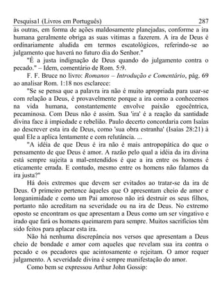 Pesquisa1 (Livros em Português) 287
às outras, em forma de ações maldosamente planejadas, conforme a ira
humana geralmente obriga as suas vitimas a fazerem. A ira de Deus é
ordinariamente aludida em termos escatológicos, referindo-se ao
julgamento que haverá no futuro dia do Senhor."
"É a justa indignação de Deus quando do julgamento contra o
pecado." – Idem, comentário de Rom. 5:9.
F. F. Bruce no livro: Romanos – Introdução e Comentário, pág. 69
ao analisar Rom. 1:18 nos esclarece:
"Se se pensa que a palavra ira não é muito apropriada para usar-se
com relação a Deus, é provavelmente porque a ira como a conhecemos
na vida humana, constantemente envolve paixão egocêntrica,
pecaminosa. Com Deus não é assim. Sua 'ira' é a reação da santidade
divina face à impiedade e rebelião. Paulo decerto concordaria com Isaías
ao descrever esta ira de Deus, como 'sua obra estranha' (Isaías 28:21) à
qual Ele a aplica lentamente e com relutância. ...
"A idéia de que Deus é ira não é mais antropopática do que o
pensamento de que Deus é amor. A razão pelo qual a idéia da ira divina
está sempre sujeita a mal-entendidos é que a ira entre os homens é
eticamente errada. E contudo, mesmo entre os homens não falamos da
ira justa?"
Há dois extremos que devem ser evitados ao tratar-se da ira de
Deus. O primeiro pertence àqueles que O apresentam cheio de amor e
longanimidade e como um Pai amoroso não irá destruir os seus filhos,
portanto não acreditam na severidade ou na ira de Deus. No extremo
oposto se encontram os que apresentam a Deus como um ser vingativo e
irado que fará os homens queimarem para sempre. Muitos sacrifícios têm
sido feitos para aplacar esta ira.
Não há nenhuma discrepância nos versos que apresentam a Deus
cheio de bondade e amor com aqueles que revelam sua ira contra o
pecado e os pecadores que acintosamente o rejeitam. O amor requer
julgamento. A severidade divina é sempre manifestação do amor.
Como bem se expressou Arthur John Gossip:
 