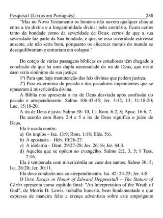 Pesquisa1 (Livros em Português) 288
"Mas no Novo Testamento os homens não ouvem qualquer choque
entre a ira divina e a longanimidade divina: pelo contrário, ficam certos
tanto da bondade como da severidade de Deus; certos de que a sua
severidade faz parte da Sua bondade, e que, se essa severidade estivesse
ausente, ele não seria bom, porquanto os alicerces morais do mundo se
desequilibrariam e entrariam em colapso."
Do cotejo de várias passagens bíblicas os estudiosos têm chegado à
conclusão de que há uma dupla necessidade da ira de Deus, que neste
caso seria sinônimo de sua justiça:
1ª) Para que haja manutenção das leis divinas que pedem justiça.
2ª) Para extermínio do pecado e dos pecadores impenitentes que se
opuseram à misericórdia divina.
A Bíblia nos apresenta a ira de Deus desviada após confissão do
pecado e arrependimento. Salmo 106:43-45; Jer. 3:12, 13; 31:18-20;
Luc. 15:18-20.
A ira de Deus é justa. Salmo 58: 10, 11; Rom. 6:2, 8; Apoc. 16:6, 7.
De acordo com Rom. 2:4 e 5 a ira de Deus significa o juízo de
Deus.
Ela é usada contra:
a) Os ímpios – Isa. 13:9; Rom. 1:18; Efés. 5:6.
b) A apostasia – Heb. 10:26-27.
c) A idolatria – Deut. 29:27-28; Jos. 26:16; Jer. 44:3.
d) Aqueles que se opõem ao evangelho. Salmo 2:2, 3, 5; I Tess.
2:16.
Ela é temperada com misericórdia no caso dos santos. Salmo 30: 5;
Isa. 26:20; Jer. 30:11.
Ela deve conduzir-nos ao arrependimento. Isa. 42: 24-25; Jer. 4:8.
O livro Essays in Honor of Edward Heppenstall – The Stature of
Christ apresenta como capítulo final: "An Interpretation of the Wrath of
God", de Morris D. Lewis, trabalho honesto, bem fundamentado e que
expressa de maneira feliz a crença adventista sobre este empolgante
 