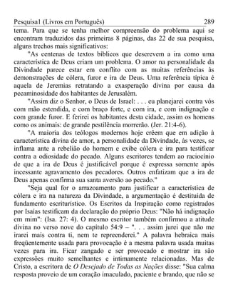 Pesquisa1 (Livros em Português) 289
tema. Para que se tenha melhor compreensão do problema aqui se
encontram traduzidos das primeiras 8 páginas, das 22 de sua pesquisa,
alguns trechos mais significativos:
"As centenas de textos bíblicos que descrevem a ira como uma
característica de Deus criam um problema. O amor na personalidade da
Divindade parece estar em conflito com as muitas referências às
demonstrações de cólera, furor e ira de Deus. Uma referência típica é
aquela de Jeremias retratando a exasperação divina por causa da
pecaminosidade dos habitantes de Jerusalém.
"Assim diz o Senhor, o Deus de Israel: . . . eu planejarei contra vós
com mão estendida, e com braço forte, e com ira, e com indignação e
com grande furor. E ferirei os habitantes desta cidade, assim os homens
como os animais: de grande pestilência morrerão. (Jer. 21:4-6).
"A maioria dos teólogos modernos hoje crêem que em adição à
característica divina de amor, a personalidade da Divindade, às vezes, se
inflama ante a rebelião do homem e exibe cólera e ira para testificar
contra a odiosidade do pecado. Alguns escritores tendem ao raciocínio
de que a ira de Deus é justificável porque é expressa somente após
incessante agravamento dos pecadores. Outros enfatizam que a ira de
Deus apenas confirma sua santa aversão ao pecado."
"Seja qual for o arrazoamento para justificar a característica de
cólera e ira na natureza da Divindade, a argumentação é destituída de
fundamento escriturístico. Os Escritos da Inspiração como registrados
por Isaías testificam da declaração do próprio Deus: "Não há indignação
em mim": (Isa. 27: 4). O mesmo escritor também confirmou a atitude
divina no verso nove do capítulo 54:9 – ". . . assim jurei que não me
irarei mais contra ti, nem te repreenderei." A palavra hebraica mais
freqüentemente usada para provocação é a mesma palavra usada muitas
vezes para ira. Ficar zangado e ser provocado e mostrar ira são
expressões muito semelhantes e intimamente relacionadas. Mas de
Cristo, a escritora de O Desejado de Todas as Nações disse: "Sua calma
resposta proveio de um coração imaculado, paciente e brando, que não se
 