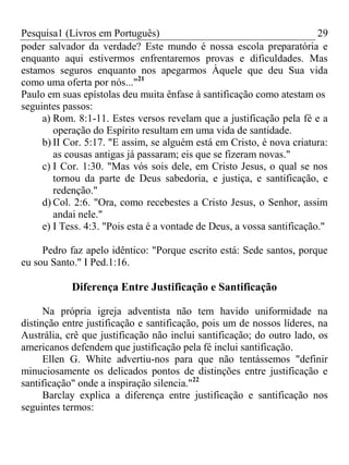 Pesquisa1 (Livros em Português) 29
poder salvador da verdade? Este mundo é nossa escola preparatória e
enquanto aqui estivermos enfrentaremos provas e dificuldades. Mas
estamos seguros enquanto nos apegarmos Àquele que deu Sua vida
como uma oferta por nós..."21
Paulo em suas epístolas deu muita ênfase à santificação como atestam os
seguintes passos:
a) Rom. 8:1-11. Estes versos revelam que a justificação pela fé e a
operação do Espírito resultam em uma vida de santidade.
b) II Cor. 5:17. "E assim, se alguém está em Cristo, é nova criatura:
as cousas antigas já passaram; eis que se fizeram novas."
c) I Cor. 1:30. "Mas vós sois dele, em Cristo Jesus, o qual se nos
tornou da parte de Deus sabedoria, e justiça, e santificação, e
redenção."
d) Col. 2:6. "Ora, como recebestes a Cristo Jesus, o Senhor, assim
andai nele."
e) I Tess. 4:3. "Pois esta é a vontade de Deus, a vossa santificação."
Pedro faz apelo idêntico: "Porque escrito está: Sede santos, porque
eu sou Santo." I Ped.1:16.
Diferença Entre Justificação e Santificação
Na própria igreja adventista não tem havido uniformidade na
distinção entre justificação e santificação, pois um de nossos líderes, na
Austrália, crê que justificação não inclui santificação; do outro lado, os
americanos defendem que justificação pela fé inclui santificação.
Ellen G. White advertiu-nos para que não tentássemos "definir
minuciosamente os delicados pontos de distinções entre justificação e
santificação" onde a inspiração silencia."22
Barclay explica a diferença entre justificação e santificação nos
seguintes termos:
 