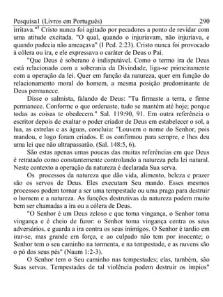 Pesquisa1 (Livros em Português) 290
irritava."1
Cristo nunca foi agitado por pecadores a ponto de revidar com
uma atitude excitada. "O qual, quando o injuriavam, não injuriava, e
quando padecia não ameaçava" (I Ped. 2:23). Cristo nunca foi provocado
à cólera ou ira, e ele expressava o caráter de Deus o Pai.
"Que Deus é soberano é indisputável. Como o termo ira de Deus
está relacionado com a soberania da Divindade, liga-se primeiramente
com a operação da lei. Quer em função da natureza, quer em função do
relacionamento moral do homem, a mesma posição predominante de
Deus permanece.
Disse o salmista, falando de Deus: "Tu firmaste a terra, e firme
permanece. Conforme o que ordenaste, tudo se mantém até hoje; porque
todas as coisas te obedecem." Sal. 119:90, 91. Em outra referência o
escritor depois de exaltar o poder criador de Deus em estabelecer o sol, a
lua, as estrelas e as águas, concluiu: "Louvem o nome do Senhor, pois
mandou, e logo foram criados. E os confirmou para sempre, e lhes deu
uma lei que não ultrapassarão. (Sal. 148:5, 6).
São estas apenas umas poucas das muitas referências em que Deus
é retratado como constantemente controlando a natureza pela lei natural.
Neste contexto a operação da natureza é declarada Sua serva.
Os processos da natureza que dão vida, alimento, beleza e prazer
são os servos de Deus. Eles executam Seu mando. Esses mesmos
processos podem tornar a ser uma tempestade ou uma praga para destruir
o homem e a natureza. As funções destrutivas da natureza podem muito
bem ser chamadas a ira ou a cólera de Deus.
"O Senhor é um Deus zeloso e que toma vingança, o Senhor toma
vingança e é cheio de furor: o Senhor toma vingança centra os seus
adversários, e guarda a ira contra os seus inimigos. O Senhor é tardio em
irar-se, mas grande em força, e ao culpado não tem por inocente; o
Senhor tem o seu caminho na tormenta, e na tempestade, e as nuvens são
o pó dos seus pés" (Naum 1:2-3).
O Senhor tem o Seu caminho nas tempestades; elas, também, são
Suas servas. Tempestades de tal violência podem destruir os ímpios"
 