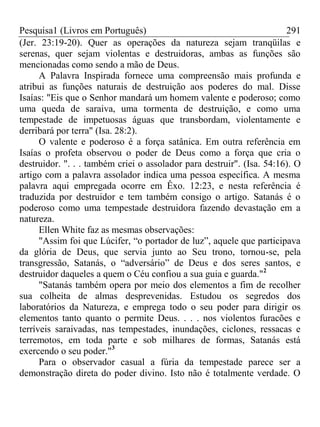 Pesquisa1 (Livros em Português) 291
(Jer. 23:19-20). Quer as operações da natureza sejam tranqüilas e
serenas, quer sejam violentas e destruidoras, ambas as funções são
mencionadas como sendo a mão de Deus.
A Palavra Inspirada fornece uma compreensão mais profunda e
atribui as funções naturais de destruição aos poderes do mal. Disse
Isaías: "Eis que o Senhor mandará um homem valente e poderoso; como
uma queda de saraiva, uma tormenta de destruição, e como uma
tempestade de impetuosas águas que transbordam, violentamente e
derribará por terra" (Isa. 28:2).
O valente e poderoso é a força satânica. Em outra referência em
Isaías o profeta observou o poder de Deus como a força que cria o
destruidor. ". . . também criei o assolador para destruir". (Isa. 54:16). O
artigo com a palavra assolador indica uma pessoa específica. A mesma
palavra aqui empregada ocorre em Êxo. 12:23, e nesta referência é
traduzida por destruidor e tem também consigo o artigo. Satanás é o
poderoso como uma tempestade destruidora fazendo devastação em a
natureza.
Ellen White faz as mesmas observações:
"Assim foi que Lúcifer, “o portador de luz”, aquele que participava
da glória de Deus, que servia junto ao Seu trono, tornou-se, pela
transgressão, Satanás, o “adversário” de Deus e dos seres santos, e
destruidor daqueles a quem o Céu confiou a sua guia e guarda."2
"Satanás também opera por meio dos elementos a fim de recolher
sua colheita de almas desprevenidas. Estudou os segredos dos
laboratórios da Natureza, e emprega todo o seu poder para dirigir os
elementos tanto quanto o permite Deus. . . . nos violentos furacões e
terríveis saraivadas, nas tempestades, inundações, ciclones, ressacas e
terremotos, em toda parte e sob milhares de formas, Satanás está
exercendo o seu poder."3
Para o observador casual a fúria da tempestade parece ser a
demonstração direta do poder divino. Isto não é totalmente verdade. O
 