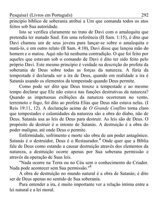 Pesquisa1 (Livros em Português) 292
princípio bíblico de soberania atribui a Um que comanda todos os atos
feitos sob Sua autoridade.
Isto se verifica claramente no trato de Davi com o amalequita que
pretendia ter matado Saul. Em uma referência (II Sam. 1:15), é dito que
Davi chamou um de seus jovens para lançar-se sobre o amalequita e
matá-lo, e em outro relato (II Sam. 4:10), Davi disse que lançou mão do
homem e o matou. Aqui não há nenhuma contradição. O que foi feito por
aqueles que estavam sob o comando de Davi é dito ter sido feito pelo
próprio Davi. Este mesmo princípio é verdade na descrição do profeta da
soberania de Deus sobre todas as forças da natureza. A fúria da
tempestade é declarada ser a ira de Deus, quando em realidade a ira é
Satanás usando os elementos da tempestade quando Deus permite.
Como pode ser dito que Deus trouxe a tempestade e ao mesmo
tempo declarar que Ele não estava nas funções destrutivas da natureza?
Quando as impetuosas exibições da natureza ocorreram no vento,
terremoto e fogo, foi dito ao profeta Elias que Deus não estava nelas. (I
Reis 19:11, 12). A declaração acima de O Grande Conflito torna claro
que tempestades e calamidades da natureza são a obra do diabo, não de
Deus. Satanás usa as leis de Deus para destruir. As leis são de Deus. O
propósito de destruir é o intento de Satanás. A destruição é a obra do
poder maligno, até onde Deus o permite.
Enfermidade, sofrimento e morte são obra de um poder antagônico.
Satanás é o destruidor, Deus é o Restaurador.4
Onde quer que a Bíblia
fale de Deus como estando a causar destruição através dos elementos da
natureza, a destruição ocorre apenas por Sua soberana permissão e
através da operação de Suas leis.
"Nada ocorre na Terra ou no Céu sem o conhecimento do Criador.
Nada pode acontecer sem Sua permissão."5
A obra de destruição no mundo natural é a obra de Satanás; é dito
ser de Deus apenas no sentido de Sua soberania.
Para entender a ira, é muito importante ver a relação íntima entre a
lei natural e a lei moral.
 