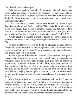 Pesquisa1 (Livros em Português) 293
"Os homens podiam aprender do desconhecido pelo conhecido;
coisas celestiais foram reveladas pelas terrenas; . . . As coisas naturais
eram o veículo para as espirituais; cenas da Natureza e da experiência
diária de Seus ouvintes eram relacionadas com as verdades das
Escrituras Sagradas."6
Todo o esquema do ensino bíblico está baseado na íntima relação
das leis natural e moral. Paulo concluiu: "Não erreis; Deus não se deixa
escarnecer; porque tudo o que o homem semear, isso também ceifará.
Porque o que semeia na sua carne, na carne ceifará a corrupção; mas o
que semeia no Espírito, do Espírito ceifará a vida eterna" (Gál. 6:7, 8).
Cristo repetiu o mesmo princípio básico de ensino quando Se
referiu à Sua morte como um grão de trigo caído no solo. (João 12:24,
25).
É mais evidente perceber a lei física na operação de cada simples
função do corpo humano. É menos aparente, mas certamente como
concreto, concluir que a operação da evolução e inteligência humanas
está em conexão com a lei moral.
Como supremo Soberano do Universo, Deus ordenou leis para o
governo não só de todos os seres vivos, mas de todas as operações da
Natureza. Todas as coisas, quer grandes quer pequenas, animadas ou
inanimadas, acham-se sujeitas a leis fixas, que não podem ser
desrespeitadas. Não há exceções a esta regra; pois coisa alguma feita
pela mão divina, foi esquecida pela mente divina. Mas se bem que tudo
em a Natureza seja governada pela lei natural, o homem, tão-só, como
ser inteligente, capaz de compreender seus reclamos, é responsável à lei
moral.7
Cada função, seja física ou mental, está operando por lei. É bastante
íntima a influência de uma sobre a outra, e o princípio funcional é
também íntimo. A autora White, tendo citado Sal. 19:1-6, disse: "O
salmista relaciona a lei de Deus no mundo natural com as leis dadas às
Suas inteligentes criaturas.8
Assim, a mesma função operacional de vida
e destruição na lei natural seria encontrada também na lei moral.
 