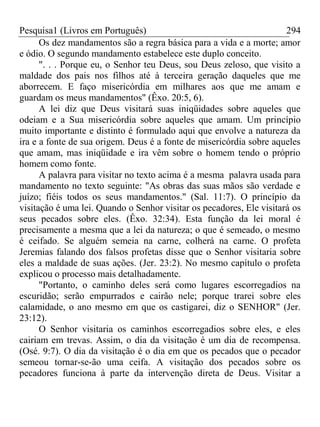 Pesquisa1 (Livros em Português) 294
Os dez mandamentos são a regra básica para a vida e a morte; amor
e ódio. O segundo mandamento estabelece este duplo conceito.
". . . Porque eu, o Senhor teu Deus, sou Deus zeloso, que visito a
maldade dos pais nos filhos até à terceira geração daqueles que me
aborrecem. E faço misericórdia em milhares aos que me amam e
guardam os meus mandamentos" (Êxo. 20:5, 6).
A lei diz que Deus visitará suas iniqüidades sobre aqueles que
odeiam e a Sua misericórdia sobre aqueles que amam. Um princípio
muito importante e distinto é formulado aqui que envolve a natureza da
ira e a fonte de sua origem. Deus é a fonte de misericórdia sobre aqueles
que amam, mas iniqüidade e ira vêm sobre o homem tendo o próprio
homem como fonte.
A palavra para visitar no texto acima é a mesma palavra usada para
mandamento no texto seguinte: "As obras das suas mãos são verdade e
juízo; fiéis todos os seus mandamentos." (Sal. 11:7). O princípio da
visitação é uma lei. Quando o Senhor visitar os pecadores, Ele visitará os
seus pecados sobre eles. (Êxo. 32:34). Esta função da lei moral é
precisamente a mesma que a lei da natureza; o que é semeado, o mesmo
é ceifado. Se alguém semeia na carne, colherá na carne. O profeta
Jeremias falando dos falsos profetas disse que o Senhor visitaria sobre
eles a maldade de suas ações. (Jer. 23:2). No mesmo capítulo o profeta
explicou o processo mais detalhadamente.
"Portanto, o caminho deles será como lugares escorregadios na
escuridão; serão empurrados e cairão nele; porque trarei sobre eles
calamidade, o ano mesmo em que os castigarei, diz o SENHOR" (Jer.
23:12).
O Senhor visitaria os caminhos escorregadios sobre eles, e eles
cairiam em trevas. Assim, o dia da visitação é um dia de recompensa.
(Osé. 9:7). O dia da visitação é o dia em que os pecados que o pecador
semeou tornar-se-ão uma ceifa. A visitação dos pecados sobre os
pecadores funciona à parte da intervenção direta de Deus. Visitar a
 