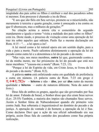 Pesquisa1 (Livros em Português) 295
iniqüidade dos pais sobre os filhos é retribuir o mal dos pecadores sobre
si mesmos. Este processo é chamado a ira de Deus.
"E aos que são fiéis em Seu serviço, promete-se a misericórdia, não
meramente à terceira e quarta geração, como é ameaçada a ira contra os
que O aborrecem, mas a milhares de gerações."9
Na citação acima a autora cita o comentário do segundo
mandamento e iguala o termo "visita a maldade dos pais sobre os filhos"
com ira. Deste modo, o processo de visitação como uma operação de lei
traz ira sobre aqueles que odeiam. Paulo faz a mesma declaração em
Rom. 4:15 – ". . . a lei opera a ira".
A lei moral como a lei natural opera em um sentido duplo, para a
vida e para a morte. Paulo salientou distintamente a operação da lei do
pecado como outra lei e a denominou a lei do pecado e da morte.
"Mas vejo, nos meus membros, outra lei que, guerreando contra a
lei da minha mente, me faz prisioneiro da lei do pecado que está nos
meus membros." "causou-me a morte" (Rom. 7:23, 13).
"Porque a lei do Espírito da vida, em Cristo Jesus, te livrou da lei
do pecado e da morte." (Rom. 8:2).
A palavra outra está enfatizando outra em qualidade de preferência
a outra em número. (A palavra outra de Rom. 7:23 em grego é
v– héteros e não – álos, por ser álos outro da mesma
qualidade e héteros – outro de natureza diferente. Nota do autor do
livro.)
Deus fala de ambos os grupos, aqueles que são governados por Sua
lei de amor. Falando de Israel, o Senhor disse que eles eram Seus servos
(Lev. 25:55) Também, a maioria dos ímpios são chamados Seus servos.
Assim o Senhor falou de Nabucodonosor quando ele primeiro veio
contra Judá. Sua soberania é inquestionável no domínio do pecado e da
justiça. A operação da vontade é do homem; a operação da lei é Sua.
Como declarou Davi que a ação de seu oficial subordinado era sua
própria, assim Deus fala do caminho dos pecadores como Sua própria
realização.
 