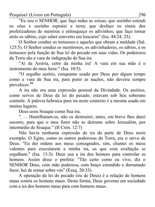 Pesquisa1 (Livros em Português) 296
"Eu sou o SENHOR, que faço todas as coisas, que sozinho estendi
os céus e sozinho espraiei a terra; que desfaço os sinais dos
profetizadores de mentiras e enlouqueço os adivinhos; que faço tornar
atrás os sábios, cujo saber converto em loucuras" (Isa. 44:24, 25).
O Senhor conduz os tortuosos e aqueles que obram a maldade (Sal.
125:5). O Senhor conduz os mentirosos, os adivinhadores, os sábios, e os
tortuosos pela função de Sua lei do pecado em suas vidas. Os poderosos
da Terra são a vara da indignação de Sua ira.
"Ai da Assíria, cetro da minha ira! A vara em sua mão é o
instrumento do meu furor." (Isa. 10:5).
"O orgulho assírio, conquanto usado por Deus por algum tempo
como a vara de Sua ira, para punir as nações, não deveria sempre
prevalecer.10
A ira não era uma expressão pessoal da Divindade. Os assírios,
como servos de Deus da lei do pecado, estavam sob Seu soberano
controle. A palavra hebraica para ira neste contexto é a mesma usada em
muitos lugares.
Deus usou Sisaque como Sua ira.
". . . Humilharam-se, não os destruirei; antes, em breve lhes darei
socorro, para que o meu furor não se derrame sobre Jerusalém, por
intermédio de Sisaque." (II Crôn. 12:7)
Não havia nenhuma expressão de ira da parte de Deus neste
exemplo. O Egito, como os outros poderosos da Terra, era o servo de
Deus. "Eu dei ordens aos meus consagrados, sim, chamei os meus
valentes para executarem a minha ira, os que com exultação se
orgulham." (Isa. 13:3). Deus usa a ira dos homens para controlar os
homens. Assim disse o profeta: "Tão certo como eu vivo, diz o
SENHOR Deus, com mão poderosa, com braço estendido e derramado
furor, hei de reinar sobre vós" (Ezeq. 20:33).
A operação da lei do pecado (ira de Deus) é a relação de homens
maus contra os homens maus. Desta forma, Deus governa em sociedade
com a ira dos homens maus para com homens maus.
 