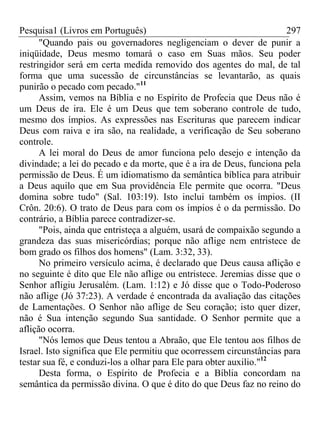 Pesquisa1 (Livros em Português) 297
"Quando pais ou governadores negligenciam o dever de punir a
iniqüidade, Deus mesmo tomará o caso em Suas mãos. Seu poder
restringidor será em certa medida removido dos agentes do mal, de tal
forma que uma sucessão de circunstâncias se levantarão, as quais
punirão o pecado com pecado."11
Assim, vemos na Bíblia e no Espírito de Profecia que Deus não é
um Deus de ira. Ele é um Deus que tem soberano controle de tudo,
mesmo dos ímpios. As expressões nas Escrituras que parecem indicar
Deus com raiva e ira são, na realidade, a verificação de Seu soberano
controle.
A lei moral do Deus de amor funciona pelo desejo e intenção da
divindade; a lei do pecado e da morte, que é a ira de Deus, funciona pela
permissão de Deus. É um idiomatismo da semântica bíblica para atribuir
a Deus aquilo que em Sua providência Ele permite que ocorra. "Deus
domina sobre tudo" (Sal. 103:19). Isto inclui também os ímpios. (II
Crôn. 20:6). O trato de Deus para com os ímpios é o da permissão. Do
contrário, a Bíblia parece contradizer-se.
"Pois, ainda que entristeça a alguém, usará de compaixão segundo a
grandeza das suas misericórdias; porque não aflige nem entristece de
bom grado os filhos dos homens" (Lam. 3:32, 33).
No primeiro versículo acima, é declarado que Deus causa aflição e
no seguinte é dito que Ele não aflige ou entristece. Jeremias disse que o
Senhor afligiu Jerusalém. (Lam. 1:12) e Jó disse que o Todo-Poderoso
não aflige (Jó 37:23). A verdade é encontrada da avaliação das citações
de Lamentações. O Senhor não aflige de Seu coração; isto quer dizer,
não é Sua intenção segundo Sua santidade. O Senhor permite que a
aflição ocorra.
"Nós lemos que Deus tentou a Abraão, que Ele tentou aos filhos de
Israel. Isto significa que Ele permitiu que ocorressem circunstâncias para
testar sua fé, e conduzi-los a olhar para Ele para obter auxilio."12
Desta forma, o Espírito de Profecia e a Bíblia concordam na
semântica da permissão divina. O que é dito do que Deus faz no reino do
 