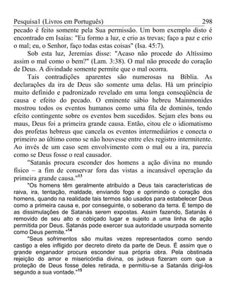 Pesquisa1 (Livros em Português) 298
pecado é feito somente pela Sua permissão. Um bom exemplo disto é
encontrado em Isaías: "Eu formo a luz, e crio as trevas; faço a paz e crio
o mal; eu, o Senhor, faço todas estas coisas" (Isa. 45:7).
Sob esta luz, Jeremias disse: "Acaso não procede do Altíssimo
assim o mal como o bem?" (Lam. 3:38). O mal não procede do coração
de Deus. A divindade somente permite que o mal ocorra.
Tais contradições aparentes são numerosas na Bíblia. As
declarações da ira de Deus são somente uma delas. Há um princípio
muito definido e padronizado revelado em uma longa conseqüência de
causa e efeito do pecado. O eminente sábio hebreu Mainmonides
mostrou todos os eventos humanos como uma fila de dominós, tendo
efeito contingente sobre os eventos bem sucedidos. Sejam eles bons ou
maus, Deus foi a primeira grande causa. Então, citou ele o idiomatismo
dos profetas hebreus que cancela os eventos intermediários e conecta o
primeiro ao último como se não houvesse entre eles registro intermitente.
Ao invés de um caso sem envolvimento com o mal ou a ira, parecia
como se Deus fosse o real causador.
"Satanás procura esconder dos homens a ação divina no mundo
físico – a fim de conservar fora das vistas a incansável operação da
primeira grande causa."13
"Os homens têm geralmente atribuído a Deus tais características de
raiva, ira, tentação, maldade, enviando fogo e oprimindo o coração dos
homens, quando na realidade tais termos são usados para estabelecer Deus
como a primeira causa e, por conseguinte, o soberano da terra. É tempo de
as dissimulações de Satanás serem expostas. Assim fazendo, Satanás é
removido de seu alto e cobiçado lugar e sujeito a uma linha de ação
permitida por Deus. Satanás pode exercer sua autoridade usurpada somente
como Deus permite."14
"Seus sofrimentos são muitas vezes representados como sendo
castigo a eles infligido por decreto direto da parte de Deus. É assim que o
grande enganador procura esconder sua própria obra. Pela obstinada
rejeição do amor e misericórdia divina, os judeus fizeram com que a
proteção de Deus fosse deles retirada, e permitiu-se a Satanás dirigi-los
segundo a sua vontade."15
 