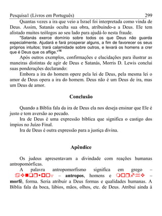 Pesquisa1 (Livros em Português) 299
Quantas vezes a ira que veio a Israel foi interpretada como vinda de
Deus. Assim, Satanás oculta sua obra, atribuindo-a a Deus. Ele tem
alistado muitos teólogos ao seu lado para ajudá-lo nesta fraude.
"Satanás exerce domínio sobre todos os que Deus não guarda
especialmente. Ajudará e fará prosperar alguns, a fim de favorecer os seus
próprios intuitos; trará calamidade sobre outros, e levará os homens a crer
que é Deus que os aflige."16
Após outros exemplos, confirmações e elucidações para ilustrar as
maneiras distintas de agir de Deus e Satanás, Morris D. Lewis conclui
suas ponderações declarando:
Embora a ira do homem opere pela lei de Deus, pela mesma lei o
amor de Deus opera a ira do homem. Deus não é um Deus de ira, mas
um Deus de amor.
Conclusão
Quando a Bíblia fala da ira de Deus ela nos deseja ensinar que Ele é
justo e tem aversão ao pecado.
Ira de Deus é uma expressão bíblica que significa o castigo dos
ímpios no Juízo Final.
Ira de Deus é outra expressão para a justiça divina.
Apêndice
Os judeus apresentavam a divindade com reações humanas
antropomórficas.
A palavra antropomorfismo significa em grego –
v– antropos, homens e –
morfê, forma. Seria atribuir a Deus formas e qualidades humanas. A
Bíblia fala da boca, lábios, mãos, olhos, etc. de Deus. Atribui ainda à
 