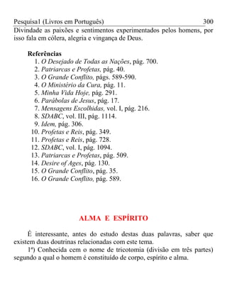 Pesquisa1 (Livros em Português) 300
Divindade as paixões e sentimentos experimentados pelos homens, por
isso fala em cólera, alegria e vingança de Deus.
Referências
1. O Desejado de Todas as Nações, pág. 700.
2. Patriarcas e Profetas, pág. 40.
3. O Grande Conflito, págs. 589-590.
4. O Ministério da Cura, pág. 11.
5. Minha Vida Hoje, pág. 291.
6. Parábolas de Jesus, pág. 17.
7. Mensagens Escolhidas, vol. I, pág. 216.
8. SDABC, vol. III, pág. 1114.
9. Idem, pág. 306.
10. Profetas e Reis, pág. 349.
11. Profetas e Reis, pág. 728.
12. SDABC, vol. I, pág. 1094.
13. Patriarcas e Profetas, pág. 509.
14. Desire of Ages, pág. 130.
15. O Grande Conflito, pág. 35.
16. O Grande Conflito, pág. 589.
ALMA E ESPÍRITO
É interessante, antes do estudo destas duas palavras, saber que
existem duas doutrinas relacionadas com este tema.
1ª) Conhecida cem o nome de tricotomia (divisão em três partes)
segundo a qual o homem é constituído de corpo, espírito e alma.
 