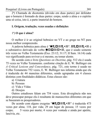 Pesquisa1 (Livros em Português) 301
2ª) Chamada de dicotomia (divisão em duas partes) por defender
que o homem é formado de duas partes: corpo, sendo a alma e o espírito
uma só coisa, isto é, a parte imaterial do homem.
I. Origem, tradução, vezes usadas e definições
1ª) O que é alma?
O melhor é ir ao original hebraico no VT e ao grego no NT para
nossa melhor compreensão.
A palavra hebraica para alma é "".  é
o substantivo derivado do verbo , que é usado somente
três vezes no Velho Testamento (Êxo. 23:12; 31:17; II Sam. 16:14) cada
vez significando para reviver a si mesmo, ou tomar alento.
De acordo com o livro Questions on Doctrine, pág. 512 ela é usada
75 vezes no Velho Testamento. conforme citação de E. W. Bullinger em
A Critical Lexicon and Concordance, pág. 721, este termo é usado no
Velho Testamento 752 vezes, E. W. Bullinger nos informa ainda que ela
é traduzida de 44 maneiras diferentes, sendo agrupadas em 4 classes
distintas com finalidades didáticas. Estas classes são:
a) Criatura
b) Pessoas
c) Vida e Vidas
d) Desejos
Outros estudiosos falam em 754 vezes. Esta divergência não nos
deve preocupar porque ela é resultante de manuscritos diferentes em que
se basearam os pesquisadores.
De acordo com alguns exegetas "" é traduzida 473
vezes por alma; 118, por vida; 29 em lugar de pessoa; 15 vezes por
corpo; 5 vezes por morte; 4 vezes por vontade e ainda por apetite,
lascívia, etc.
 