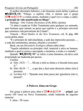 Pesquisa1 (Livros em Português) 302
O melhor dicionário hebraico, o de Gesenius assim define a palavra
: "Fôlego, o espírito vital, o mesmo que o grego
 e o latim anima, mediante o qual vive o corpo, a saber,
o princípio de vida manifestado no fôlego".
Hastings – One Volume Dictionary of the Bible, declara:
"A alma é usada no Velho Testamento para qualquer ser animado,
quer humano quer animal, ao passo que espírito é o princípio universal
que comunica vida proveniente do Criador".
Vincent – Word Studies in the New Testament, vol. II, pág, 400
assim define alma:
"É o princípio de individualidade, a sede das impressões pessoais. . .
a sede dos sentimentos, desejos, afeições e aversões".
Buck, em seu Dicionário Teológico afirma sobre alma:
"Aquela substância ou princípio vital, imaterial e ativa no homem,
mediante o qual se exerce a percepção, a memória, a razão e a vontade".
Quando "" se refere a seres humanos, ela deve com
propriedade ser traduzida por pessoa.
Confira:
a) Gên. 14:21 – ". . . Dá-me a mim as almas e a fazenda toma para
ti."
b) Gên. 46:18 – ". . . e que deu a Jacó estas dezesseis almas (isto é
pessoas).
c) Levítico 4:2 – "Quando uma alma pecar por ignorância (isto é,
pessoa)".
A Palavra Alma em Grego
Em grega a palavra para alma é – psiquê, que
ocorre 105 vezes no Novo Testamento, sendo traduzida da seguinte
maneira:
 alma – 58 vezes
 
