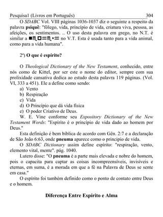 Pesquisa1 (Livros em Português) 304
O SDABC Vol. VIII páginas 1036-1037 diz o seguinte a respeito da
palavra psiquê: "fôlego, vida, princípio de vida, criatura viva, pessoa, as
afeições, os sentimentos. .. O uso desta palavra em grego, no N.T. é
similar a  no V.T. Esta é usada tanto para a vida animal,
como para a vida humana".
2ª) O que é espírito?
O Theological Dictionary of the New Testament, conhecido, entre
nós como de Kittel, por ser este o nome do editor, sempre com sua
prolixidade cansativa dedica ao estudo desta palavra 119 páginas. (Vol.
VI, 333 a 451). Ele a define como sendo:
a) Vento
b) Respiração
c) Vida
d) O Princípio que dá vida física
e) O poder Criativo de Deus.
W. E. Vine conforme seu Expository Dictionary of the New
Testament Words: "Espírito é o princípio de vida dado ao homem por
Deus."
Esta definição é bem bíblica de acordo com Gên. 2:7 e a declaração
de São João 6:63, onde pneuma aparece como o principio de vida.
O SDABC Dictionary assim define espírito: "respiração, vento,
elemento vital, mente". pág. 1040.
Lutero disse: "O pneuma é a parte mais elevada e nobre do homem,
pois o capacita para captar as coisas incompreensíveis, invisíveis e
eternas, em suma, é a morada em que a fé na Palavra de Deus se sente
em casa."
O espírito foi também definido como o ponto de contato entre Deus
e o homem.
Diferença Entre Espírito e Alma
 
