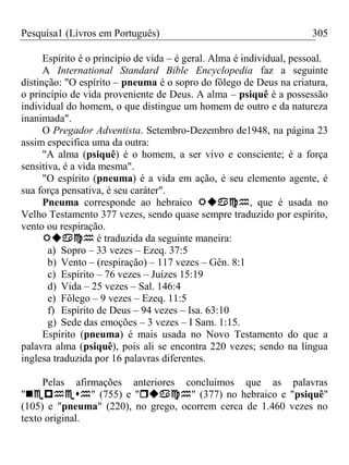 Pesquisa1 (Livros em Português) 305
Espírito é o princípio de vida – é geral. Alma é individual, pessoal.
A International Standard Bible Encyclopedia faz a seguinte
distinção: "O espírito – pneuma é o sopro do fôlego de Deus na criatura,
o princípio de vida proveniente de Deus. A alma – psiquê é a possessão
individual do homem, o que distingue um homem de outro e da natureza
inanimada".
O Pregador Adventista. Setembro-Dezembro de1948, na página 23
assim especifica uma da outra:
"A alma (psiquê) é o homem, a ser vivo e consciente; é a força
sensitiva, é a vida mesma".
"O espírito (pneuma) é a vida em ação, é seu elemento agente, é
sua força pensativa, é seu caráter".
Pneuma corresponde ao hebraico , que é usada no
Velho Testamento 377 vezes, sendo quase sempre traduzido por espírito,
vento ou respiração.
 é traduzida da seguinte maneira:
a) Sopro – 33 vezes – Ezeq. 37:5
b) Vento – (respiração) – 117 vezes – Gên. 8:1
c) Espírito – 76 vezes – Juízes 15:19
d) Vida – 25 vezes – Sal. 146:4
e) Fôlego – 9 vezes – Ezeq. 11:5
f) Espírito de Deus – 94 vezes – Isa. 63:10
g) Sede das emoções – 3 vezes – I Sam. 1:15.
Espírito (pneuma) é mais usada no Novo Testamento do que a
palavra alma (psiquê), pois ali se encontra 220 vezes; sendo na língua
inglesa traduzida por 16 palavras diferentes.
Pelas afirmações anteriores concluímos que as palavras
"" (755) e "" (377) no hebraico e "psiquê"
(105) e "pneuma" (220), no grego, ocorrem cerca de 1.460 vezes no
texto original.
 