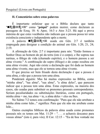 Pesquisa1 (Livros em Português) 306
II. Comentários sobre estas palavras
É importante enfatizar que se a Bíblia declara que tanto
"" como "psiquê" podem morrer, como declaram as
passagens de Ezeq. 18: 4; Apoc. 16:3 e Atos 3:23. Há aqui a prova
máxima de que estes vocábulos não indicam que a pessoa possa ter uma
existência consciente e independente após a morte.
A palavra usada em Gên. 2:7 é também
empregada para designar a condição do animal em Gên. 1:20, 21, 24;
2:19.
A afirmação de Gên. 2:7 é importante para nós: "Então formou o
Senhor Deus ao homem do pó da terra (isto é o corpo), e lhe soprou nas
narinas, o fôlego de vida (chamado espírito), e o homem passou a ser
alma vivente." A combinação do sopro (fôlego) e do corpo resultou em
uma alma vivente. Aqui não existe a declaração que foi dada ao homem
uma alma vivente, mas que ele se tornou uma alma vivente.
O que precisa ser bem frisado desta declaração é que a pessoa é
uma alma, e não que a pessoa tem uma alma.
Ponderará alguém: Mas há muitas expressões na Bíblia, como
"minha alma", "tua alma", "sua alma", "a alma deles", que parecem
indicar que a pessoa tem uma alma. Estas expressões, na maioria dos
casos, são usadas para substituir os pronomes pessoais correspondentes.
Seriam peculiaridades ou substituições literárias, como em português,
minha alma = me, tua alma = te, a alma deles = eles ou lhes.
No Salmo 7:2 temos esta confirmação: "Para que ele não arrebate a
minha alma como leão..." significa: Para que ele não me arrebate como
leão...
Outros exemplos bíblicos da palavra alma usada como pronomes
pessoais nós os temos em Mat. 11:29 – ". . . e achareis descanso para
vossas almas" (isto é, para vós); II Cor. 12:15 – "Eu de boa vontade me
 