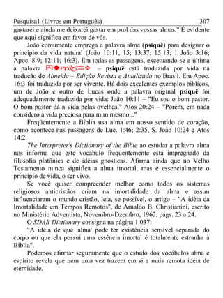 Pesquisa1 (Livros em Português) 307
gastarei e ainda me deixarei gastar em prol das vossas almas." É evidente
que aqui significa em favor de vós.
João comumente emprega a palavra alma (psiquê) para designar o
princípio da vida natural (João 10:11, 15; 13:37; 15:13; 1 João 3:16;
Apoc. 8:9; 12:11; 16:3). Em todas as passagens, excetuando-se a última
a palavra – psiquê está traduzida por vida na
tradução de Almeida – Edição Revista e Atualizada no Brasil. Em Apoc.
16:3 foi traduzida por ser vivente. Há dois excelentes exemplos bíblicos,
um de João e outro de Lucas onde a palavra original psiquê foi
adequadamente traduzida por vida: João 10:11 – "Eu sou o bom pastor.
O bom pastor dá a vida pelas ovelhas." Atos 20:24 – "Porém, em nada
considero a vida preciosa para mim mesmo..."
Freqüentemente a Bíblia usa alma em nosso sentido de coração,
como acontece nas passagens de Luc. 1:46; 2:35, S. João 10:24 e Atos
14:2.
The Interpreter's Dictionary of the Bible ao estudar a palavra alma
nos informa que este vocábulo freqüentemente está impregnado da
filosofia platônica e de idéias gnósticas. Afirma ainda que no Velho
Testamento nunca significa a alma imortal, mas é essencialmente o
princípio de vida, o ser vivo.
Se você quiser compreender melhor como todos os sistemas
religiosos anticristãos criam na imortalidade da alma e assim
influenciaram o mundo cristão, leia, se possível, o artigo – "A idéia da
Imortalidade em Tempos Remotos", de Arnaldo B. Christianini, escrito
no Ministério Adventista, Novembro-Dzembro, 1962, págs. 23 a 24.
O SDAB Dictionary consigna na página 1.037:
"A idéia de que 'alma' pode ter existência sensível separada do
corpo ou que ela possui uma essência imortal é totalmente estranha à
Bíblia".
Podemos afirmar seguramente que o estudo dos vocábulos alma e
espírito revela que nem uma vez trazem em si a mais remota idéia de
eternidade.
 