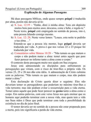 Pesquisa1 (Livros em Português) 309
Explicação de Algumas Passagens
Há duas passagens bíblicas, onde quase sempre psiquê é traduzida
por alma, porém não deveria sê-lo:
a) S. Luc. 12:19 – "Então, direi à minha alma: Tens em depósito
muitos bens para muitos anos; descansa, come e bebe, e regala-te."
Neste texto, psiquê está empregada no sentido de pessoa, isto é,
uma pessoa falando consigo mesmo.
b) S. Luc. 12: 20. Neste verso lemos: "Louco, esta noite te pedirão
a tua alma. . ."
Entende-se que a pessoa iria morrer, logo psiquê deveria ser
traduzida por vida. A prova é que nos versos 22 e 23 psique foi
traduzida por vida.
c) Comentários sobre Mateus 10:28 – "Não temais os que matam o
corpo e não podem matar a alma: temei antes aquele que pare
fazer perecer no inferno tanto a alma como o corpo."
O contexto desta passagem muito nos ajuda em Sua exegese.
Jesus está admoestando os discípulos para enfrentarem as
perseguições que viriam, com o risco de tirar-lhes a própria vida. Os
versos 23, 25 e 26 nos dão esta idéia. A admoestação de Cristo culmina
com as palavras: "Não temais os que matam o corpo, mas não podem
matar a alma."
Esta declaração de Cristo queria dizer o seguinte: Eles não
deveriam temer os perseguidores que poderiam no máximo tirar-lhes a
vida terrestre; mas não podiam evitar a ressurreição para a vida eterna.
Temei antes aquele que pode fazer perecer na geena tanto a alma como o
corpo. Em outras palavras, com este verso Jesus nos quis ensinar que os
homens aqui poderão terminar com a nossa vida, mas quem tem a vida
nas Suas mãos é Deus que pode terminar com toda a possibilidade da
existência no dia do juízo final.
O temor deveria ser no sentido de a pessoa não estar preparada para
a morte, pois isto significaria a perda da vida eterna.
 