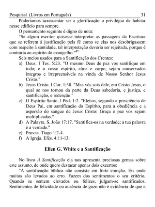 Pesquisa1 (Livros em Português) 31
Poderíamos acrescentar ser a glorificação o privilégio de habitar
nesse edifício para sempre.
O pensamento seguinte é digno de nota:
"Se algum escritor quisesse interpretar as passagens da Escritura
que se referem à justificação pela fé como se elas nos desobrigassem
com respeito à santidade, tal interpretação deveria ser rejeitada, porque é
contrária ao espírito do evangelho."27
Seis meios usados para a Santificação dos Crentes:
a) Deus. I Tes. 5:23. "O mesmo Deus de paz vos santifique em
tudo; e o vosso espírito, alma e corpo, sejam conservados
íntegros e irrepreensíveis na vinda de Nosso Senhor Jesus
Cristo."
b) Jesus Cristo. l Cor. 1:30. "Mas vós sois dele, em Cristo Jesus, o
qual se nos tornou da parte da Deus sabedoria, e justiça, e
santificação, e redenção."
c) O Espírito Santo. l Ped. 1:2. "Eleitos, segundo a presciência de
Deus Pai, em santificação do Espírito, para a obediência e a
aspersão do sangue de Jesus Cristo: Graça e paz vos sejam
multiplicadas."
d) A Palavra. S. João 17:17. "Santifica-os na verdade; a tua palavra
é a verdade."
e) Provas. Tiago 1:2-4.
f) A Igreja. Efés. 4:11-13.
Ellen G. White e a Santificação
No livro A Santificação ela nos apresenta preciosas gemas sobre
este assunto, de onde quero destacar apenas dois excertos:
"A santificação bíblica não consiste em forte emoção. Eis onde
muitos são levados ao erro. Fazem dos sentimentos o seu critério,
Quando se sentem elevados ou felizes, julgam-se santificados.
Sentimentos de felicidade ou ausência de gozo não é evidência de que a
 