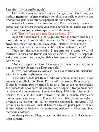 Pesquisa1 (Livros em Português) 310
Este texto, como se encontra nesta tradução, que não é boa, por
traduzir geena por inferno e psiquê por alma, contradiz o conceito dos
imortalistas, pois se a alma pode perecer ela não é imortal.
A tradução carreta deste verso seria: "Não temais os que matam o
corpo, mas não podem matar a vida eterna, temei antes, aquele que pode
fazer perecer na geena tanto corpo como a vida eterna.
d) O "Espírito" que volta para Deus de Ecles. 12:7.
Aqui está a descrição bíblica do que acontece ao homem quando ele
morre. Mas o que é esse espírito que retorna a Deus? Uma passagem do
Novo Testamento nos elucida. Tiago 2:26 – "Porque, assim como o
corpo sem espírito é morto, assim também a fé sem obras é morta."
Tiago nos diz que o espírito é que mantém o corpo vivo. Há
traduções bíblicas que trazem em vez de espírito – fôlego ou sopro de
vida, como aparece na tradução bíblica dos monges beneditinos (Editora
Ave Maria).
"Antes que a poeira retorne à terra para se tornar o que era; e antes
que o sopro de vida retorne a Deus que o deu".
O livro Consultoria Doutrinária da Casa Publicadora Brasileira,
págs. 93-94 assim explica este verso:
"Esse fôlego, dado por Deus a todos os homens, bons e maus, e aos
animais é recolhido por Deus. Por ocasião da morte, Deus recolhe o
fôlego da criatura, para reintegrá-lo no ar, a fim de que na ressurreição
Ele proceda de novo como na criação: fará assoprar o fôlego do ar para
as narinas dos ressuscitados. Lemos em Ezeq. 37:9 e 10: 'Assim diz o
Senhor Deus: Vem dos quatro ventos, ó espírito, e assopra sobre estes
mortos, para que vivam. . . E o espírito (ou fôlego) entrou neles e
viveram e se puseram em pé, um exército sobremodo numeroso'. Tal
ocorrerá na ressurreição final. O homem não tem poder para reter seu
fôlego. Cristo e Estêvão, ao expirarem, pediram a Deus que lhes
recebesse o fôlego".
As duas palavras, fôlego e espírito, são usadas na Bíblia uma em
lugar da outra.
 
